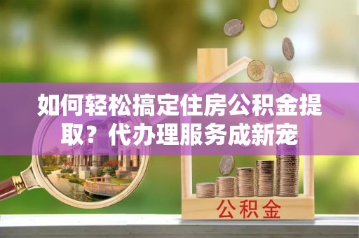 玛纳斯如何轻松搞定住房公积金提取？代办理服务成新宠