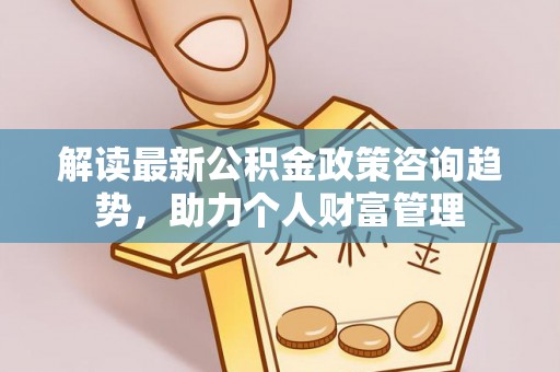 玛纳斯解读最新公积金政策咨询趋势，助力个人财富管理