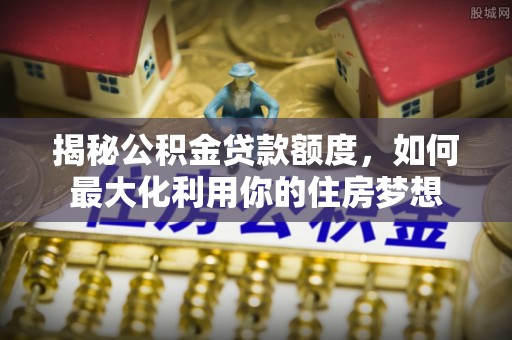 玛纳斯揭秘公积金贷款额度，如何最大化利用你的住房梦想