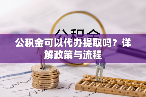 玛纳斯公积金可以代办提取吗？详解政策与流程