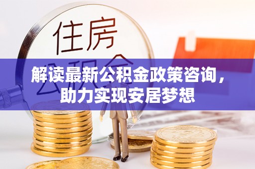 玛纳斯解读最新公积金政策咨询，助力实现安居梦想
