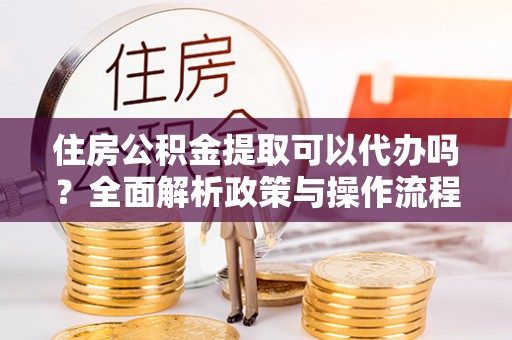 玛纳斯住房公积金提取可以代办吗？全面解析政策与操作流程