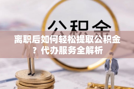 玛纳斯离职后如何轻松提取公积金？代办服务全解析