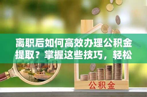 玛纳斯离职后如何高效办理公积金提取？掌握这些技巧，轻松搞定！