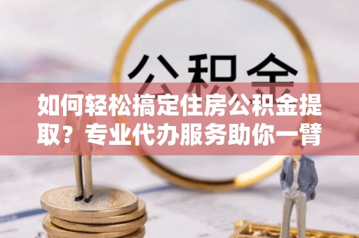 玛纳斯如何轻松搞定住房公积金提取？专业代办服务助你一臂之力