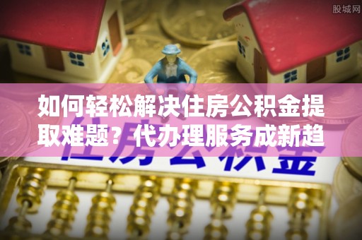 玛纳斯如何轻松解决住房公积金提取难题？代办理服务成新趋势