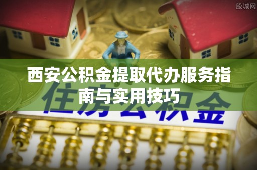 玛纳斯西安公积金提取代办服务指南与实用技巧
