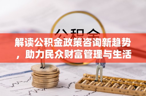 玛纳斯解读公积金政策咨询新趋势，助力民众财富管理与生活规划