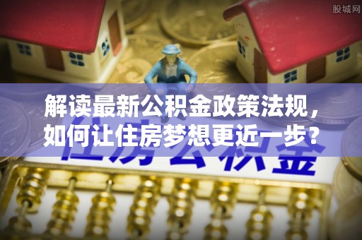 玛纳斯解读最新公积金政策法规，如何让住房梦想更近一步？