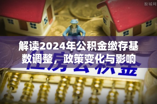 玛纳斯解读2024年公积金缴存基数调整，政策变化与影响