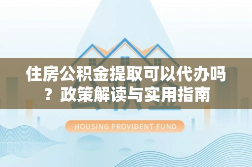 玛纳斯住房公积金提取可以代办吗？政策解读与实用指南