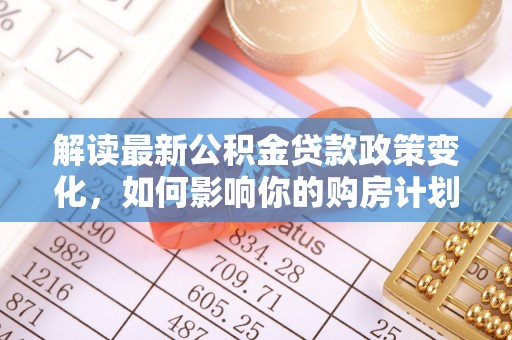 玛纳斯解读最新公积金贷款政策变化，如何影响你的购房计划？