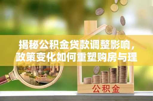 玛纳斯揭秘公积金贷款调整影响，政策变化如何重塑购房与理财规划