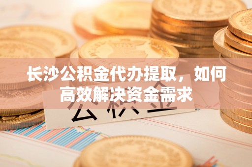 玛纳斯长沙公积金代办提取，如何高效解决资金需求