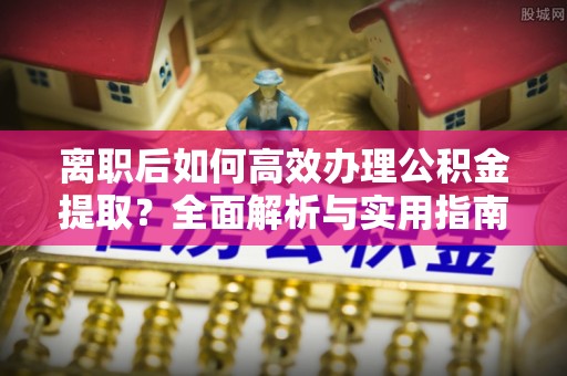 玛纳斯离职后如何高效办理公积金提取？全面解析与实用指南