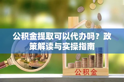 玛纳斯公积金提取可以代办吗？政策解读与实操指南