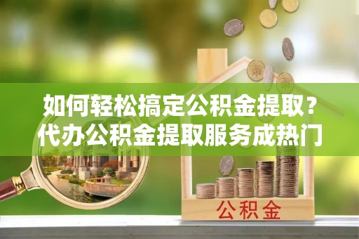 玛纳斯如何轻松搞定公积金提取？代办公积金提取服务成热门选择