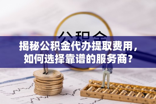 玛纳斯揭秘公积金代办提取费用，如何选择靠谱的服务商？