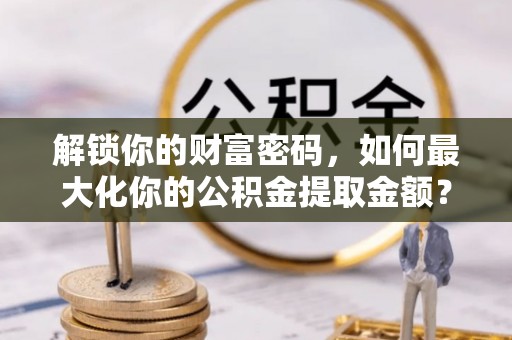玛纳斯解锁你的财富密码，如何最大化你的公积金提取金额？