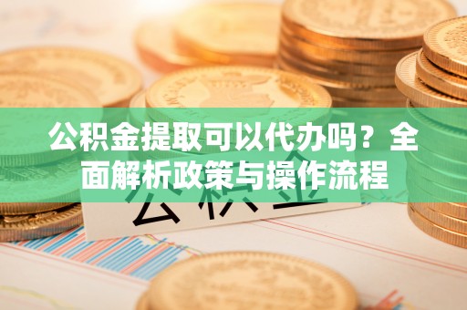 玛纳斯公积金提取可以代办吗？全面解析政策与操作流程