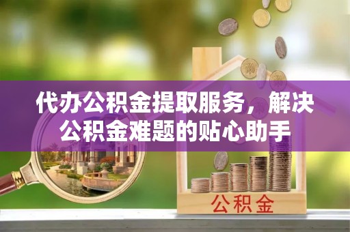玛纳斯代办公积金提取服务，解决公积金难题的贴心助手