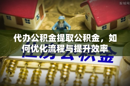 玛纳斯代办公积金提取公积金，如何优化流程与提升效率