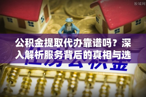 玛纳斯公积金提取代办靠谱吗？深入解析服务背后的真相与选择指南