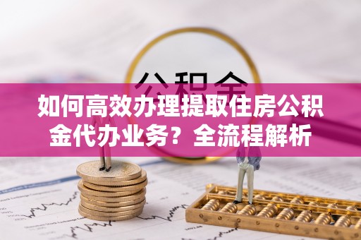 玛纳斯如何高效办理提取住房公积金代办业务？全流程解析