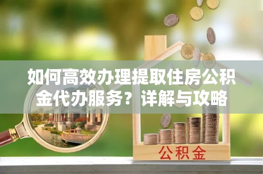 玛纳斯如何高效办理提取住房公积金代办服务？详解与攻略