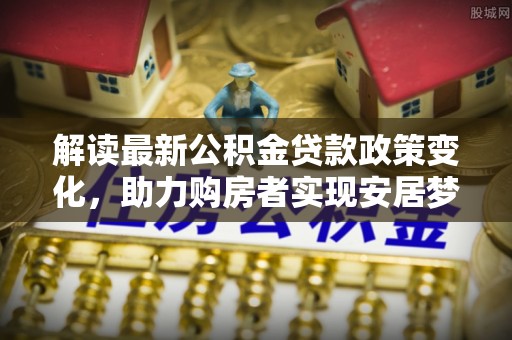 玛纳斯解读最新公积金贷款政策变化，助力购房者实现安居梦想