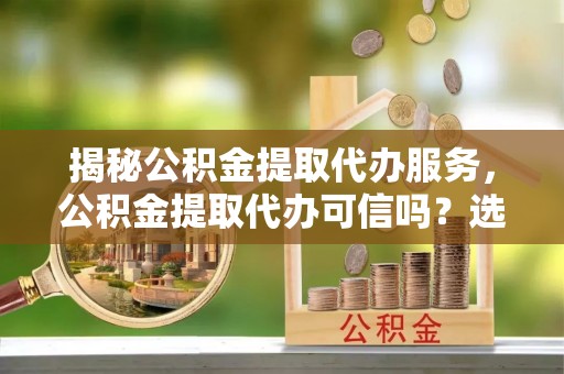 玛纳斯揭秘公积金提取代办服务，公积金提取代办可信吗？选择前你需要知道的真相