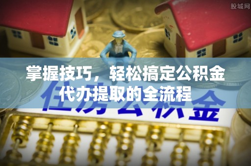 玛纳斯掌握技巧，轻松搞定公积金代办提取的全流程