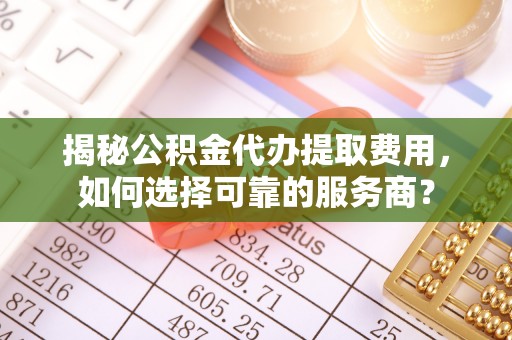玛纳斯揭秘公积金代办提取费用，如何选择可靠的服务商？
