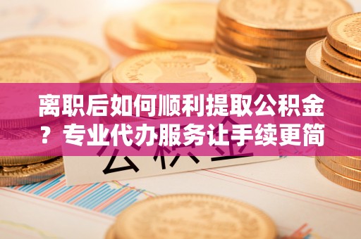 玛纳斯离职后如何顺利提取公积金？专业代办服务让手续更简单