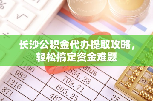玛纳斯长沙公积金代办提取攻略，轻松搞定资金难题