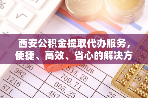 玛纳斯西安公积金提取代办服务，便捷、高效、省心的解决方案