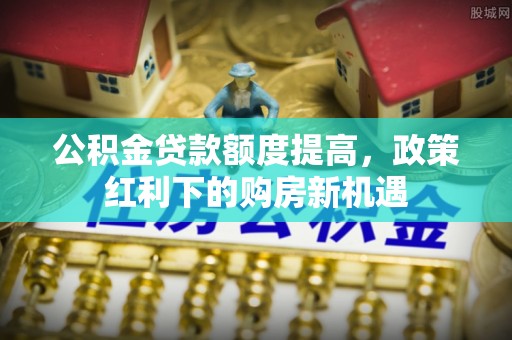 玛纳斯公积金贷款额度提高，政策红利下的购房新机遇
