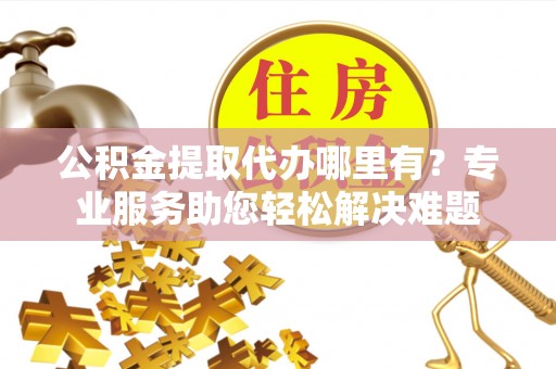 玛纳斯公积金提取代办哪里有？专业服务助您轻松解决难题