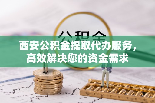 玛纳斯西安公积金提取代办服务，高效解决您的资金需求