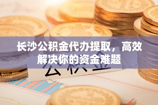 玛纳斯长沙公积金代办提取，高效解决你的资金难题