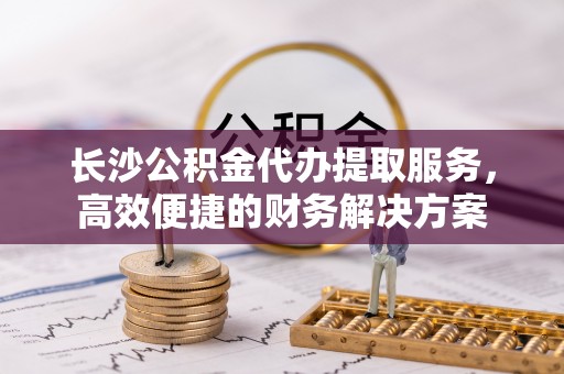 玛纳斯长沙公积金代办提取服务，高效便捷的财务解决方案