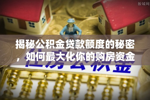 玛纳斯揭秘公积金贷款额度的秘密，如何最大化你的购房资金