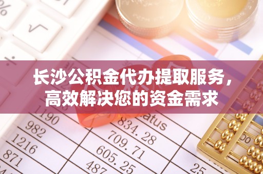 玛纳斯长沙公积金代办提取服务，高效解决您的资金需求