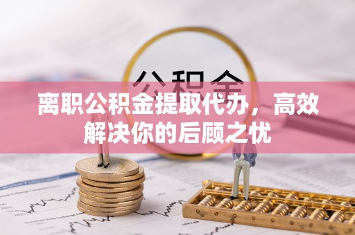 玛纳斯离职公积金提取代办，高效解决你的后顾之忧