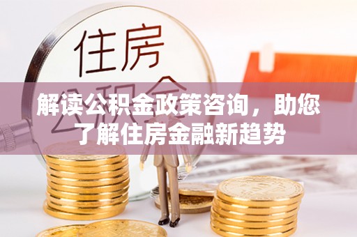 玛纳斯解读公积金政策咨询，助您了解住房金融新趋势