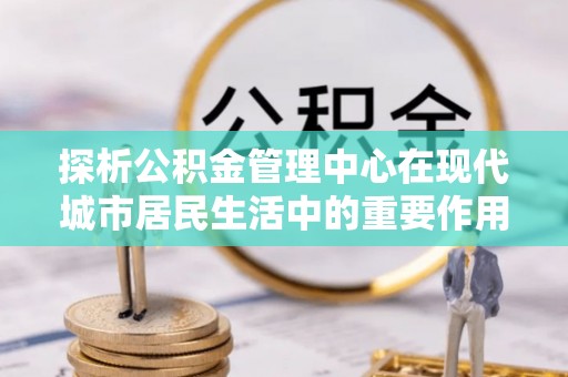 玛纳斯探析公积金管理中心在现代城市居民生活中的重要作用