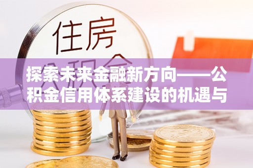 玛纳斯探索未来金融新方向——公积金信用体系建设的机遇与挑战