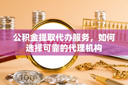 玛纳斯公积金提取代办服务，如何选择可靠的代理机构