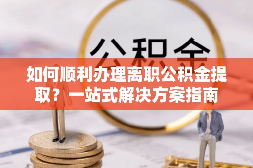 玛纳斯如何顺利办理离职公积金提取？一站式解决方案指南
