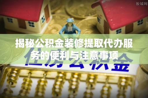 玛纳斯揭秘公积金装修提取代办服务的便利与注意事项